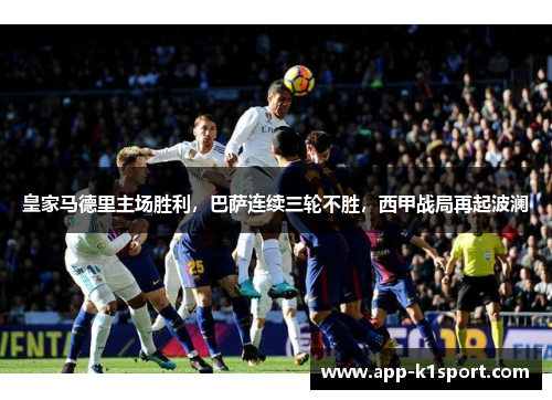 皇家马德里主场胜利，巴萨连续三轮不胜，西甲战局再起波澜