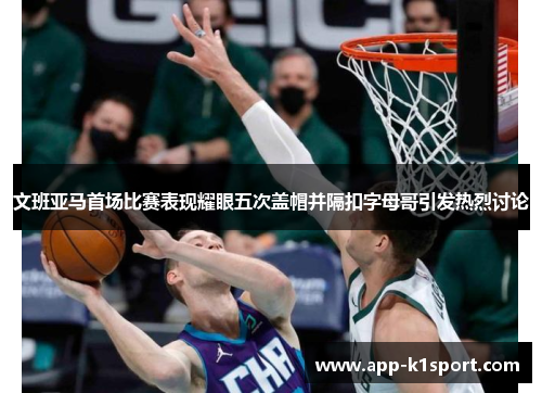 文班亚马首场比赛表现耀眼五次盖帽并隔扣字母哥引发热烈讨论