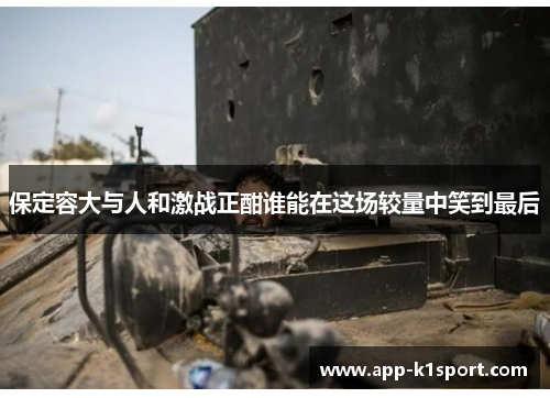 保定容大与人和激战正酣谁能在这场较量中笑到最后